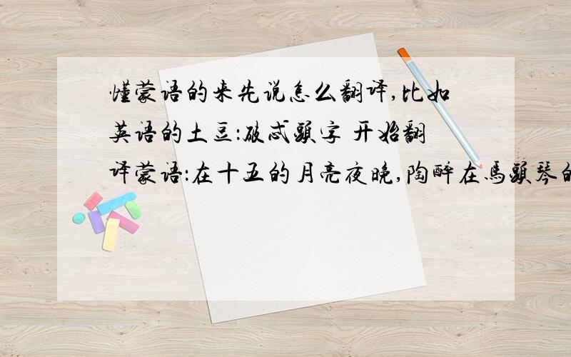 懂蒙语的来先说怎么翻译,比如英语的土豆：破忒头字 开始翻译蒙语：在十五的月亮夜晚,陶醉在马头琴的悠扬旋律当中,心中想念着亲爱的他,于是我唱起了这首月亮之歌.十五的月亮升上了天