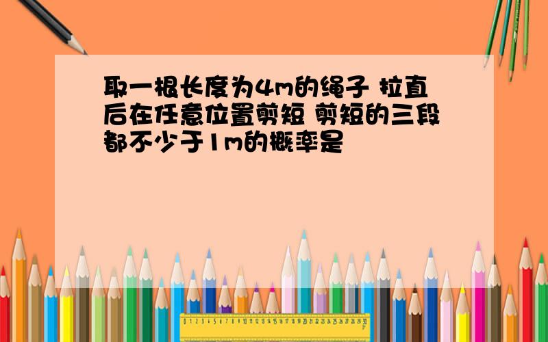 取一根长度为4m的绳子 拉直后在任意位置剪短 剪短的三段都不少于1m的概率是