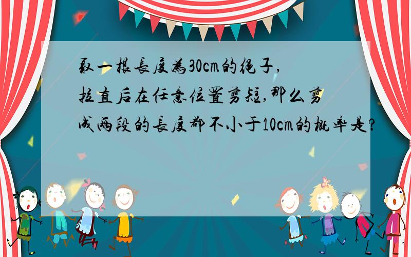 取一根长度为30cm的绳子,拉直后在任意位置剪短,那么剪成两段的长度都不小于10cm的概率是?