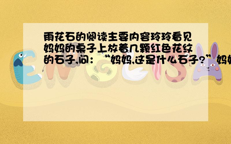 雨花石的阅读主要内容玲玲看见妈妈的桌子上放着几颗红色花纹的石子,问：“妈妈,这是什么石子?”妈妈说：“这是雨花石.”接着,妈妈给玲玲讲了一个感人的故事：那是1946年的一个夏日,天