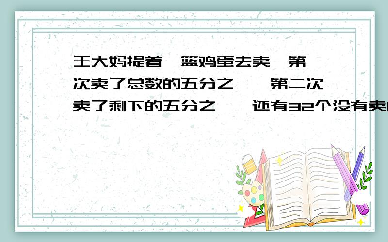 王大妈提着一篮鸡蛋去卖,第一次卖了总数的五分之一,第二次卖了剩下的五分之一,还有32个没有卖问：王大妈共有多少个鸡蛋?严肃点,认真点,