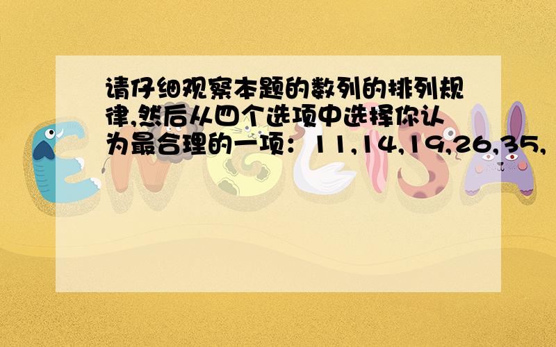 请仔细观察本题的数列的排列规律,然后从四个选项中选择你认为最合理的一项：11,14,19,26,35,（ ）A．39 B．41 C．45 D．46