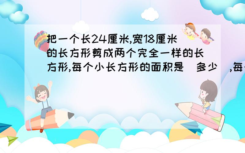 把一个长24厘米,宽18厘米的长方形剪成两个完全一样的长方形,每个小长方形的面积是（多少）,每个小长方形的周长最长是（多少）.