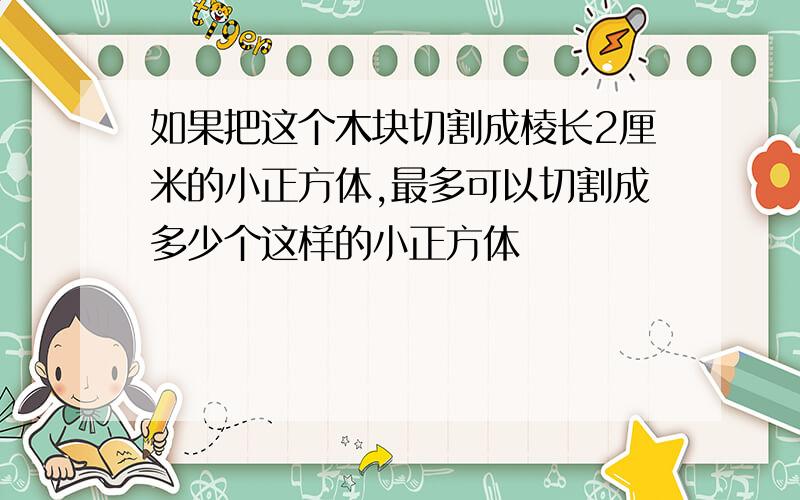 如果把这个木块切割成棱长2厘米的小正方体,最多可以切割成多少个这样的小正方体