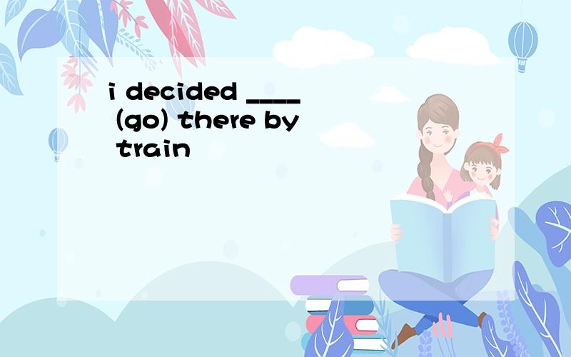 i decided ____ (go) there by train