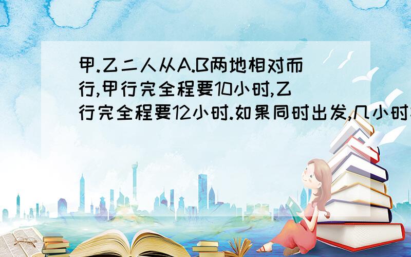 甲.乙二人从A.B两地相对而行,甲行完全程要10小时,乙行完全程要12小时.如果同时出发,几小时相遇?