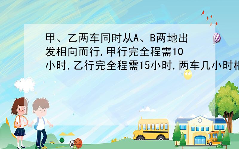 甲、乙两车同时从A、B两地出发相向而行,甲行完全程需10小时,乙行完全程需15小时,两车几小时相遇?