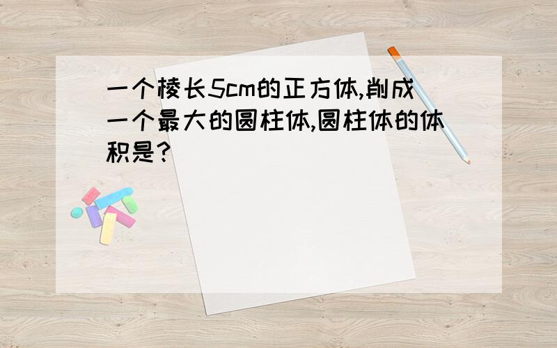 一个棱长5cm的正方体,削成一个最大的圆柱体,圆柱体的体积是?