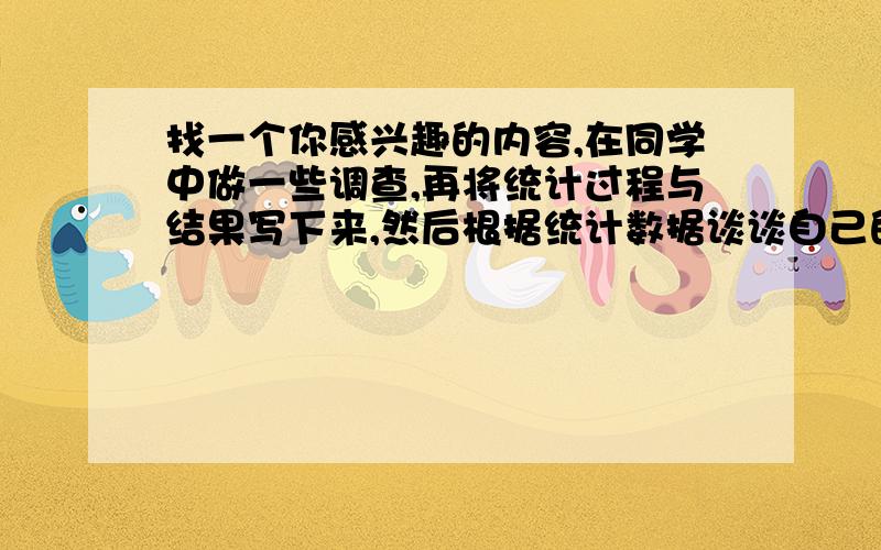 找一个你感兴趣的内容,在同学中做一些调查,再将统计过程与结果写下来,然后根据统计数据谈谈自己的感受