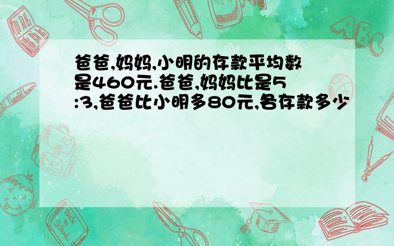 爸爸,妈妈,小明的存款平均数是460元.爸爸,妈妈比是5:3,爸爸比小明多80元,各存款多少