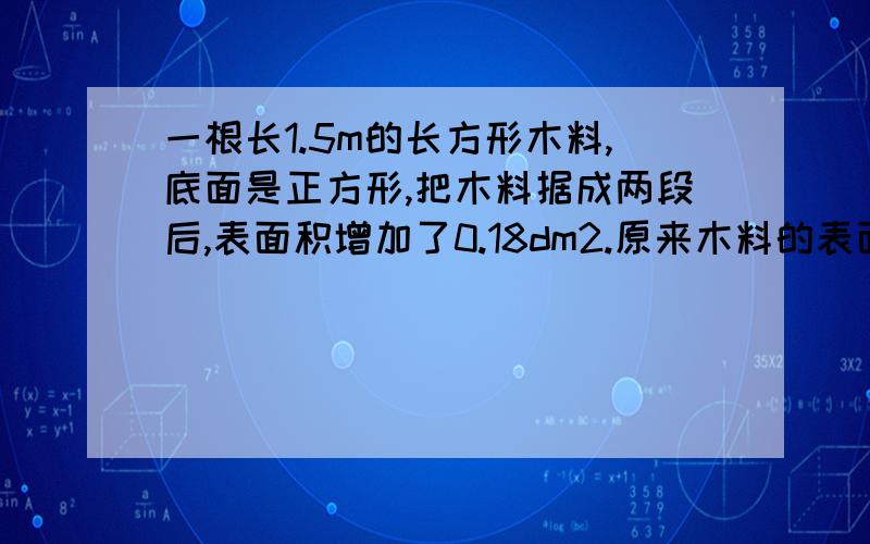 一根长1.5m的长方形木料,底面是正方形,把木料据成两段后,表面积增加了0.18dm2.原来木料的表面积是多少