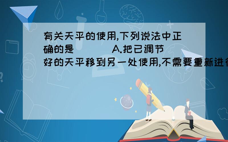 有关天平的使用,下列说法中正确的是 ( ) A.把已调节好的天平移到另一处使用,不需要重新进行调节 B.B.只有当指针完全禁止下来时才能判断天平是否平衡C.从砝码盒中提取砝码时,必须用镊子