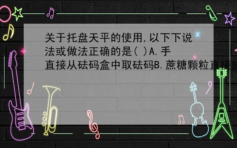 关于托盘天平的使用,以下下说法或做法正确的是( )A.手直接从砝码盒中取砝码B.蔗糖颗粒直接放在左盘测量C.称量过程中发现天平指针偏右,将平衡螺母向左调D.在正确测量情况下,将砝码质量