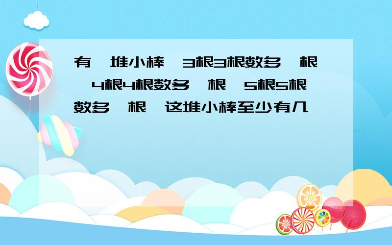 有一堆小棒,3根3根数多一根,4根4根数多一根,5根5根数多一根,这堆小棒至少有几