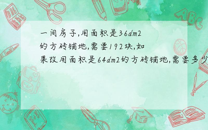 一间房子,用面积是36dm2的方砖铺地,需要192块,如果改用面积是64dm2的方砖铺地,需要多少块(用比例)学校展开活动，小芳6天读书156页，照这样计算，小芳正好12天读完这本书，这本书共有多少页