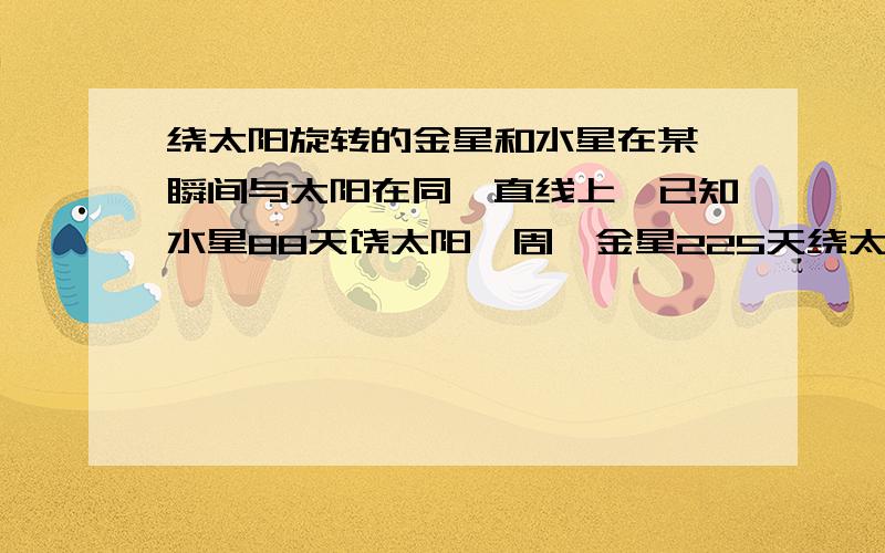 绕太阳旋转的金星和水星在某一瞬间与太阳在同一直线上,已知水星88天饶太阳一周,金星225天绕太阳一周.这3个天体至少要过多少天才能再一次处在同一直线上?用数学方法回答