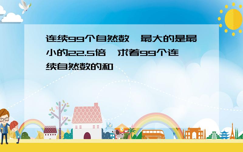 连续99个自然数,最大的是最小的22.5倍,求着99个连续自然数的和