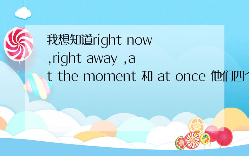 我想知道right now ,right away ,at the moment 和 at once 他们四个的用法时态方面,意思方面,用法方面,哪几个可以相同 我快要中考了 求姐姐哥哥帮忙了.