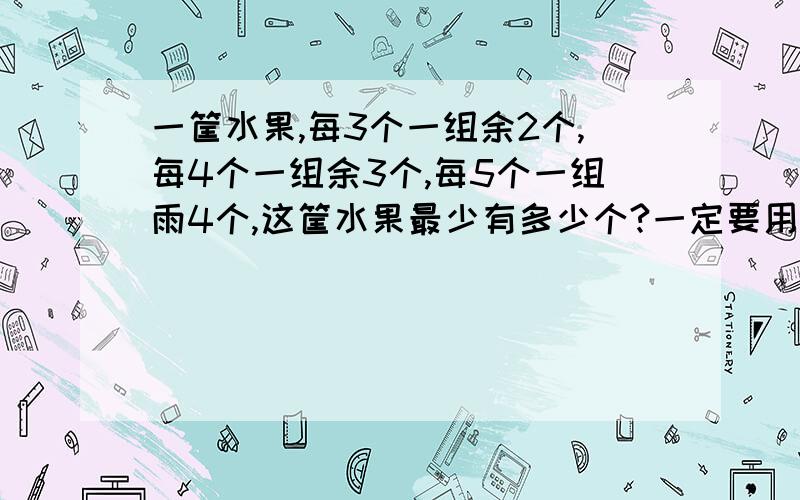 一筐水果,每3个一组余2个,每4个一组余3个,每5个一组雨4个,这筐水果最少有多少个?一定要用到最小公倍数!