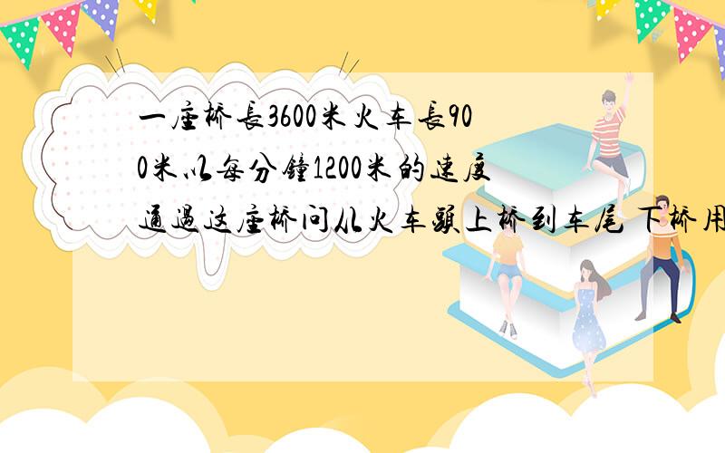 一座桥长3600米火车长900米以每分钟1200米的速度通过这座桥问从火车头上桥到车尾 下桥用多长时间列方程