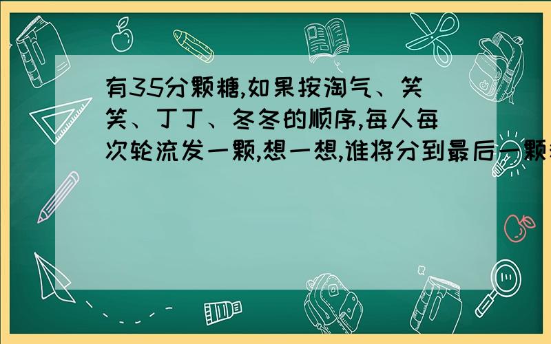 有35分颗糖,如果按淘气、笑笑、丁丁、冬冬的顺序,每人每次轮流发一颗,想一想,谁将分到最后一颗糖.算式怎么列.