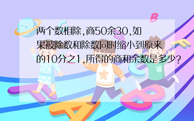 两个数相除,商50余30,如果被除数和除数同时缩小到原来的10分之1,所得的商和余数是多少?