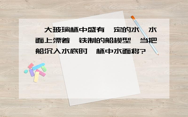 一大玻璃杯中盛有一定的水,水面上漂着一铁制的船模型,当把船沉入水底时,杯中水面将?