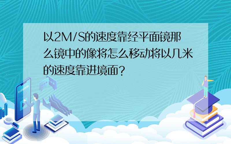 以2M/S的速度靠经平面镜那么镜中的像将怎么移动将以几米的速度靠进境面？