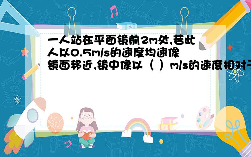 一人站在平面镜前2m处,若此人以0.5m/s的速度均速像镜面移近,镜中像以（ ）m/s的速度相对于人移动,2s时,像距人（ ）m,若此人不动,平面镜以0.5m/s的速度向人移近,镜中的像以（ ）m/s的速度向人