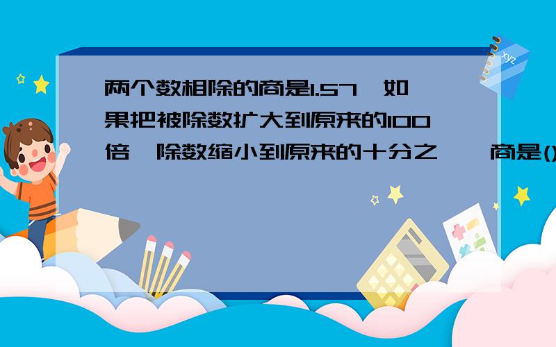 两个数相除的商是1.57,如果把被除数扩大到原来的100倍,除数缩小到原来的十分之一,商是().