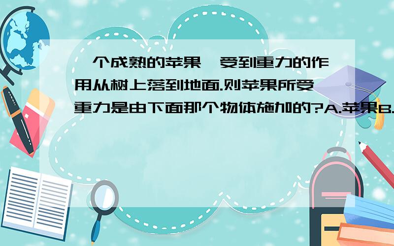 一个成熟的苹果,受到重力的作用从树上落到地面.则苹果所受重力是由下面那个物体施加的?A.苹果B.苹果树C.地球D.空气速求,