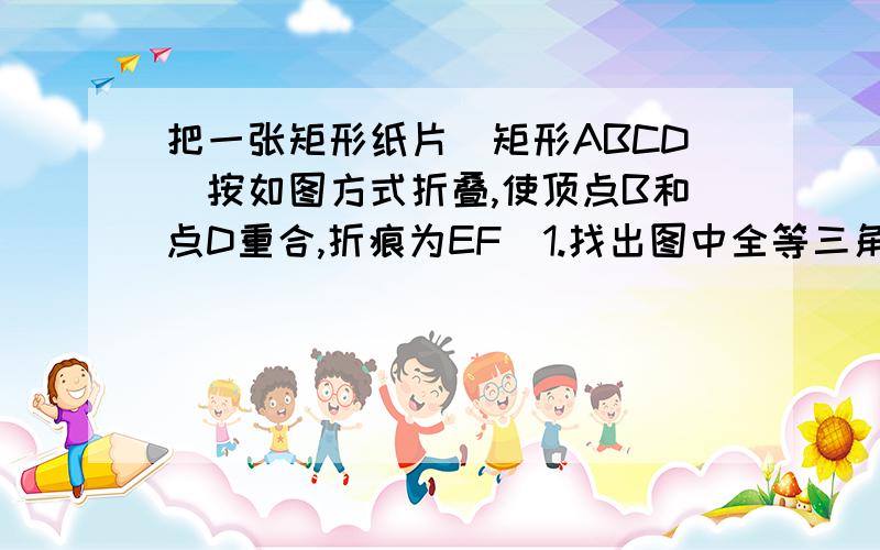 把一张矩形纸片（矩形ABCD）按如图方式折叠,使顶点B和点D重合,折痕为EF．1.找出图中全等三角形（不证明）2.△DEF是什么三角形,并证明.3.连接BE,判断四边形ABCD是什么特殊四边形,BD与DF有什么