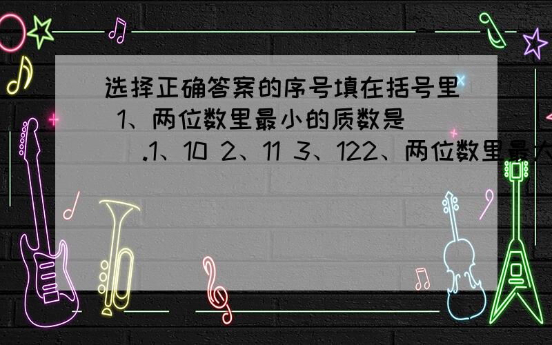 选择正确答案的序号填在括号里 1、两位数里最小的质数是（ ）.1、10 2、11 3、122、两位数里最大的合数是（ ）.1、90 2、98 3、99 3、下面三个数中,同时是2、3、和5的倍数的是（ ）.1、405 2、504