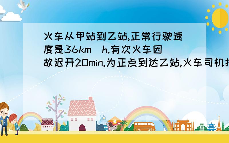 火车从甲站到乙站,正常行驶速度是36km／h.有次火车因故迟开2Omin.为正点到达乙站,火车司机把车速提高到72km／h.甲乙相距多少km?正常行驶的时间是多少