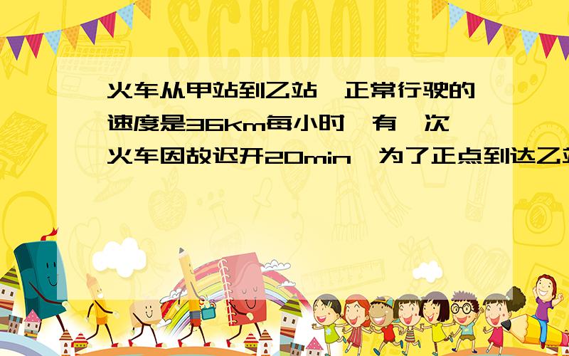 火车从甲站到乙站,正常行驶的速度是36km每小时,有一次火车因故迟开20min,为了正点到达乙站,火车司机把车速提高到72km每小时,那么甲乙两站相距多少km?正常行驶的时间是几小时?