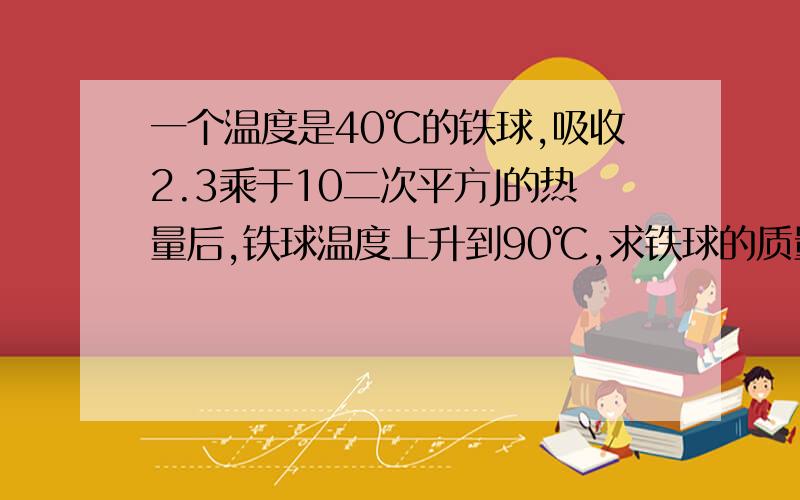 一个温度是40℃的铁球,吸收2.3乘于10二次平方J的热量后,铁球温度上升到90℃,求铁球的质量为多少?c铁=2.46