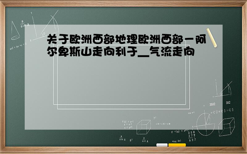 关于欧洲西部地理欧洲西部－阿尔卑斯山走向利于＿气流走向