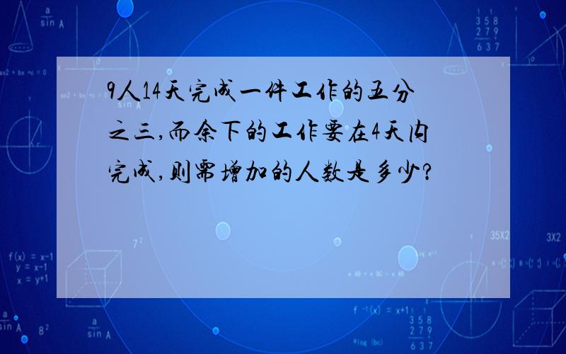 9人14天完成一件工作的五分之三,而余下的工作要在4天内完成,则需增加的人数是多少?