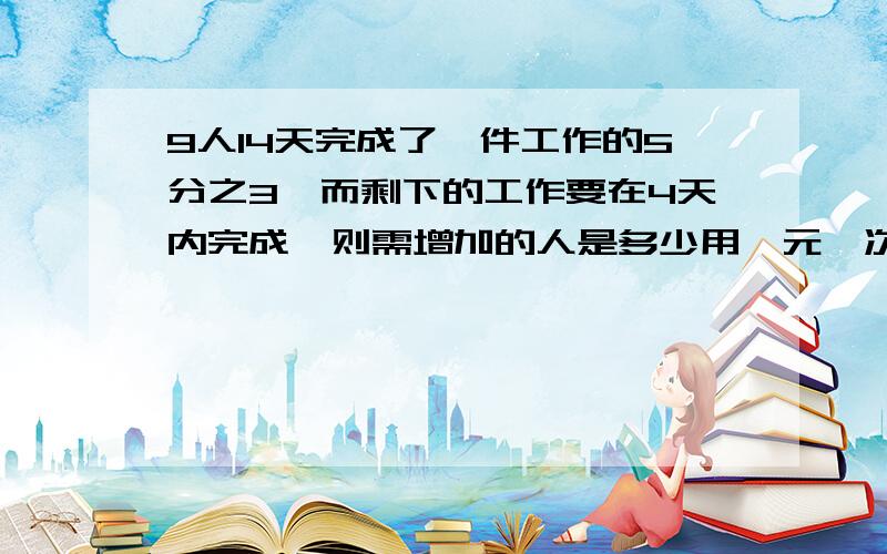 9人14天完成了一件工作的5分之3,而剩下的工作要在4天内完成,则需增加的人是多少用一元一次方程解！