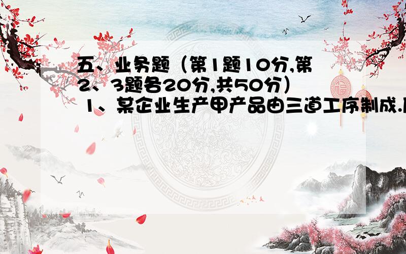 五、业务题（第1题10分,第2、3题各20分,共50分） 1、某企业生产甲产品由三道工序制成.原材料陆续投入.