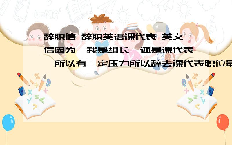 辞职信 辞职英语课代表 英文信因为,我是组长,还是课代表,所以有一定压力所以辞去课代表职位最好中英文,中文也行