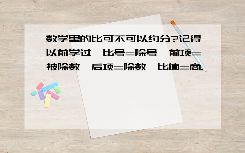 数学里的比可不可以约分?记得以前学过,比号=除号,前项=被除数,后项=除数,比值=商.