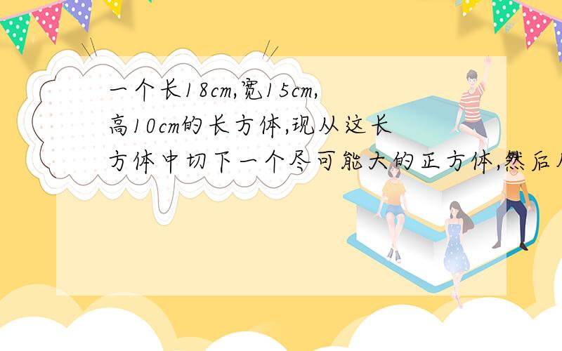 一个长18cm,宽15cm,高10cm的长方体,现从这长方体中切下一个尽可能大的正方体,然后从剩下的再切一个尽可能大的正方体,最后从第二次剩下的部分又切下尽可能大的正方体,最后一次切下的正方