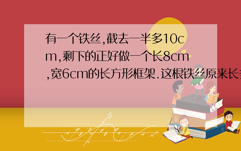 有一个铁丝,截去一半多10cm,剩下的正好做一个长8cm,宽6cm的长方形框架.这根铁丝原来长多少cm?