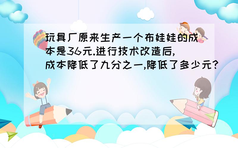 玩具厂原来生产一个布娃娃的成本是36元.进行技术改造后,成本降低了九分之一,降低了多少元?