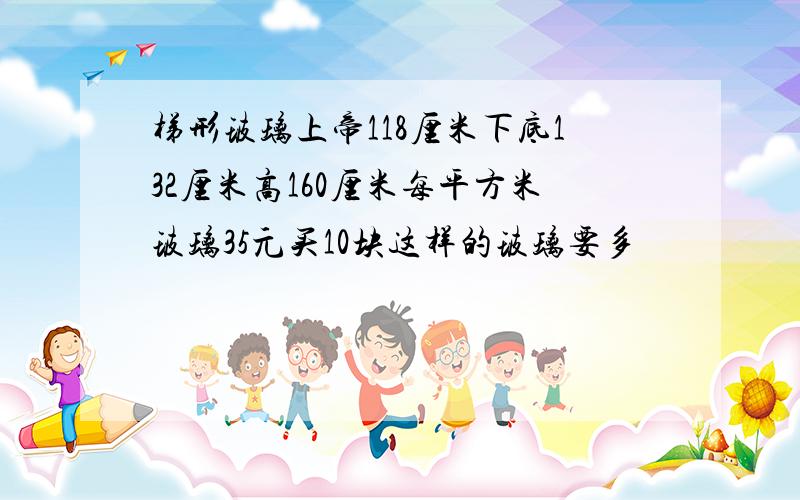 梯形玻璃上帝118厘米下底132厘米高160厘米每平方米玻璃35元买10块这样的玻璃要多