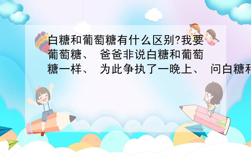 白糖和葡萄糖有什么区别?我要葡萄糖、 爸爸非说白糖和葡萄糖一样、 为此争执了一晚上、 问白糖和葡萄糖到底有什么区别?