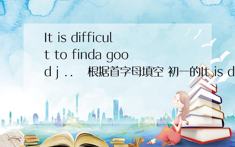 It is difficult to finda good j ..   根据首字母填空 初一的It is difficult to find a good j..    now