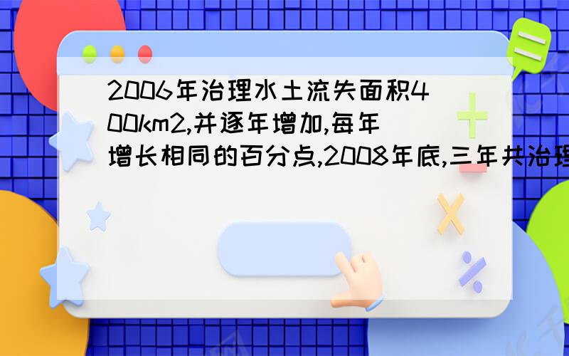 2006年治理水土流失面积400km2,并逐年增加,每年增长相同的百分点,2008年底,三年共治理面积1324平方千米...2006年治理水土流失面积400km2,并逐年增加,每年增长相同的百分点,2008年底,三年共治理面