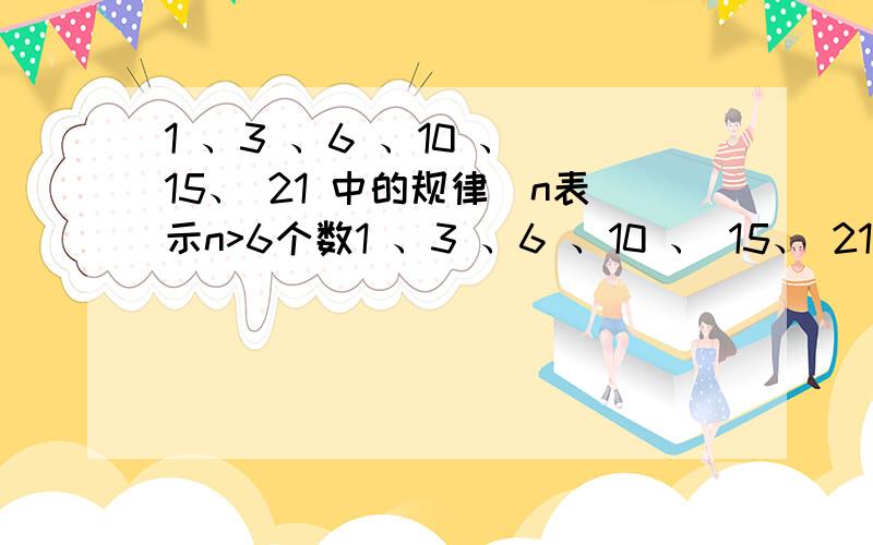 1 、3 、6 、10 、 15、 21 中的规律(n表示n>6个数1 、3 、6 、10 、 15、 21 中的规律(n表示n>6个数)